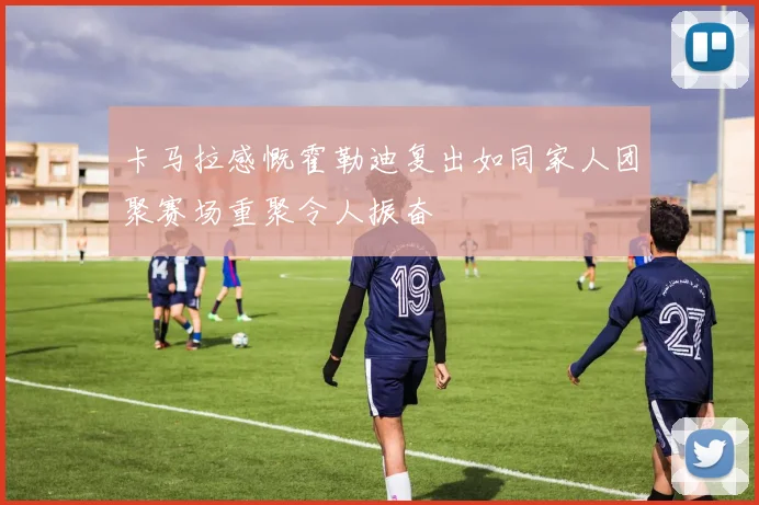 卡马拉感慨霍勒迪复出如同家人团聚赛场重聚令人振奋
