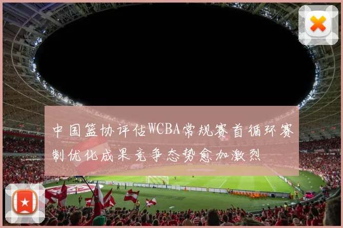 中国篮协评估WCBA常规赛首循环赛制优化成果竞争态势愈加激烈