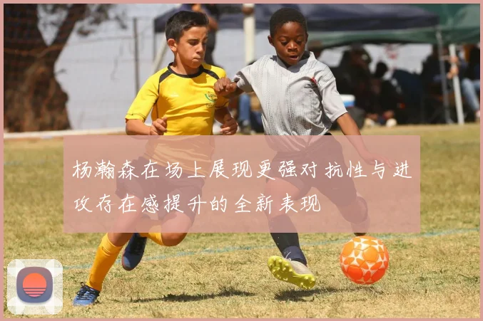 杨瀚森在场上展现更强对抗性与进攻存在感提升的全新表现
