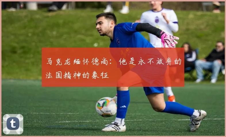 马克龙缅怀德尚：他是永不放弃的法国精神的象征