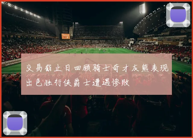 交易截止日回顾骑士奇才灰熊表现出色独行侠爵士遭遇惨败