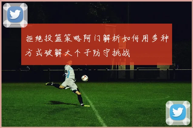 拒绝投篮策略阿门解析如何用多种方式破解大个子防守挑战