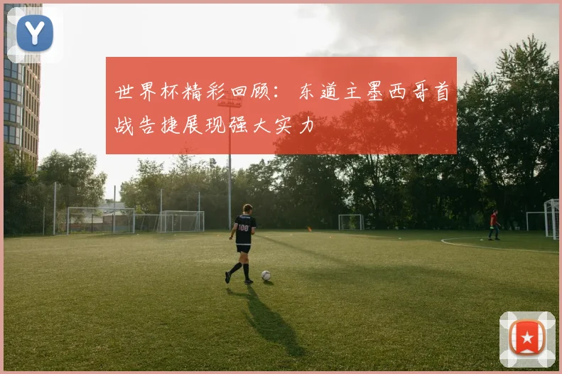 世界杯精彩回顾：东道主墨西哥首战告捷展现强大实力