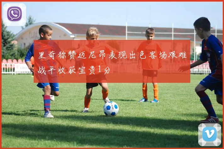 里奇称赞迈尼昂表现出色客场艰难战平收获宝贵1分