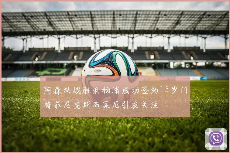 阿森纳战胜利物浦成功签约15岁门将菲尼克斯布莱尼引发关注