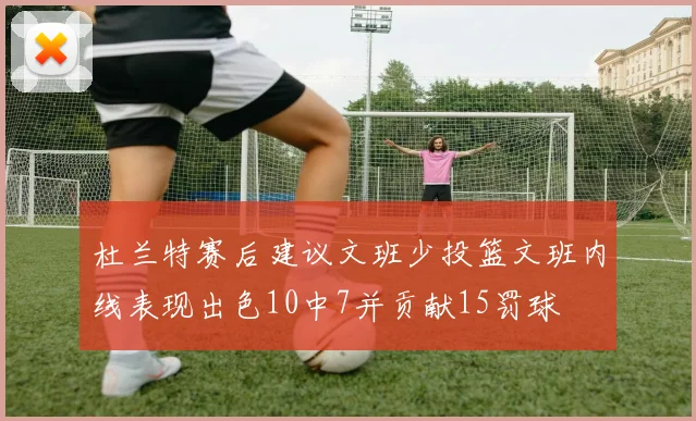 杜兰特赛后建议文班少投篮文班内线表现出色10中7并贡献15罚球