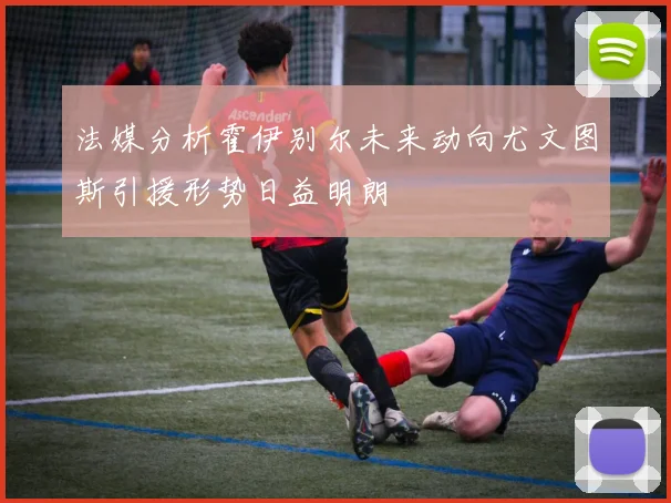 法媒分析霍伊别尔未来动向尤文图斯引援形势日益明朗